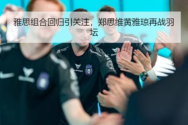 雅思组合回归引关注，郑思维黄雅琼再战羽坛